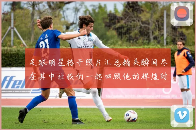 足球明星格子照片汇总精美瞬间尽在其中让我们一起回顾他的辉煌时刻