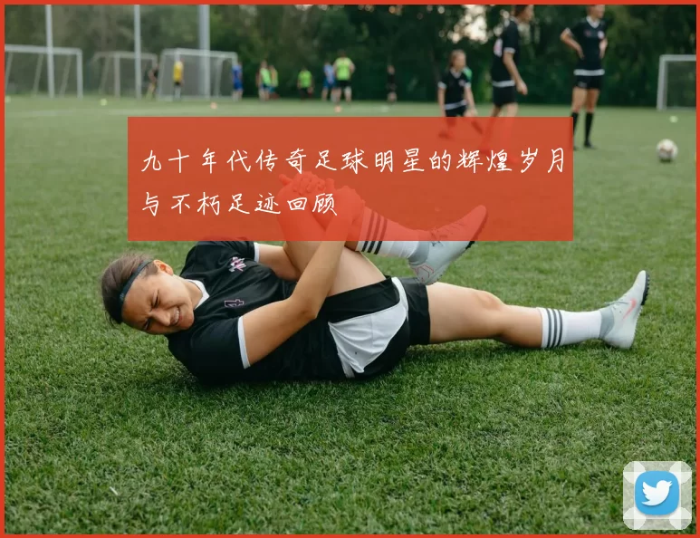 九十年代传奇足球明星的辉煌岁月与不朽足迹回顾