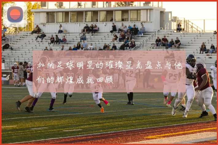 加纳足球明星的璀璨星光盘点与他们的辉煌成就回顾