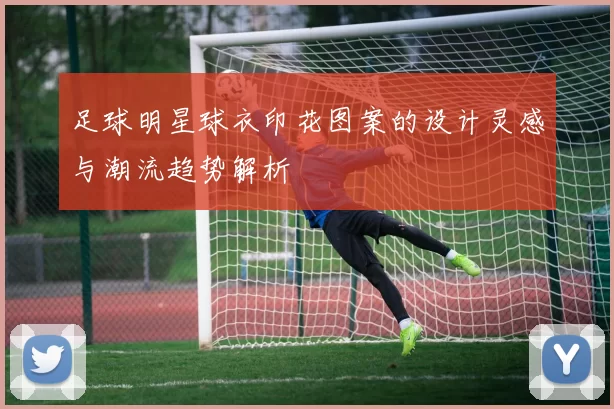 足球明星球衣印花图案的设计灵感与潮流趋势解析