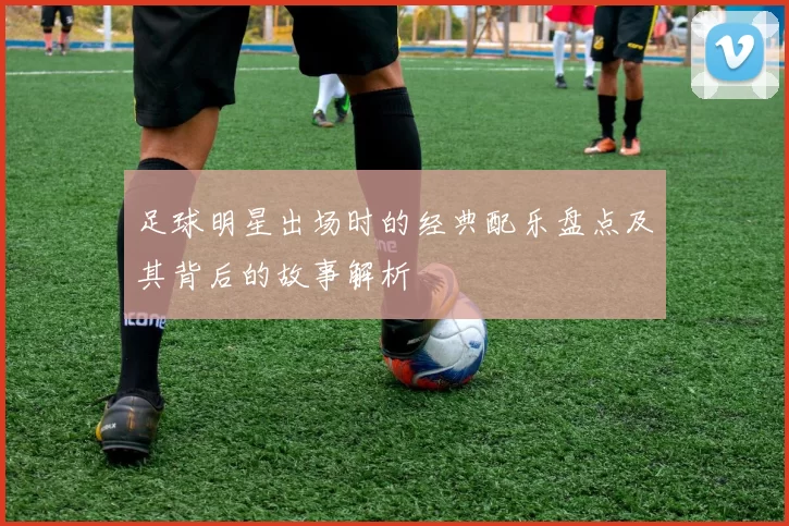 足球明星出场时的经典配乐盘点及其背后的故事解析