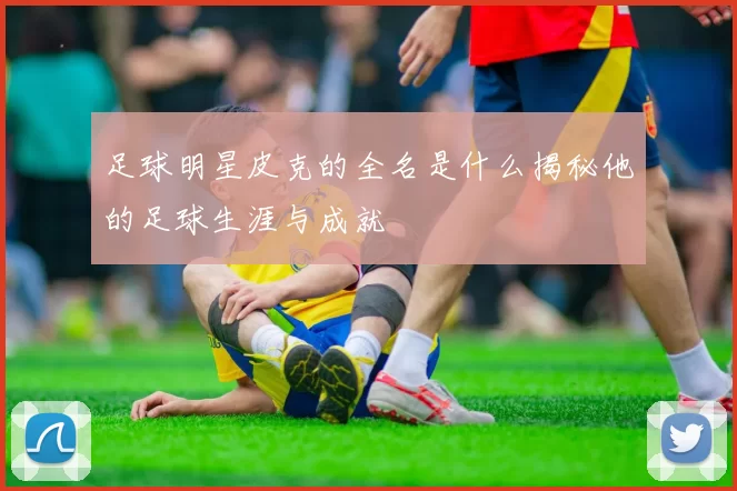 足球明星皮克的全名是什么揭秘他的足球生涯与成就
