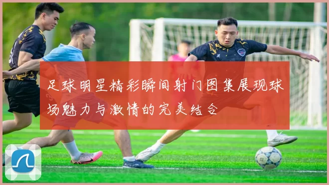 足球明星精彩瞬间射门图集展现球场魅力与激情的完美结合