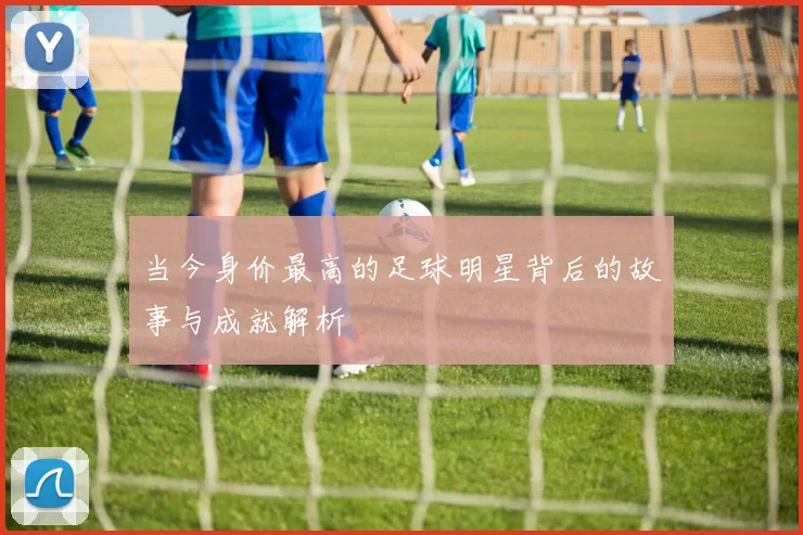当今身价最高的足球明星背后的故事与成就解析
