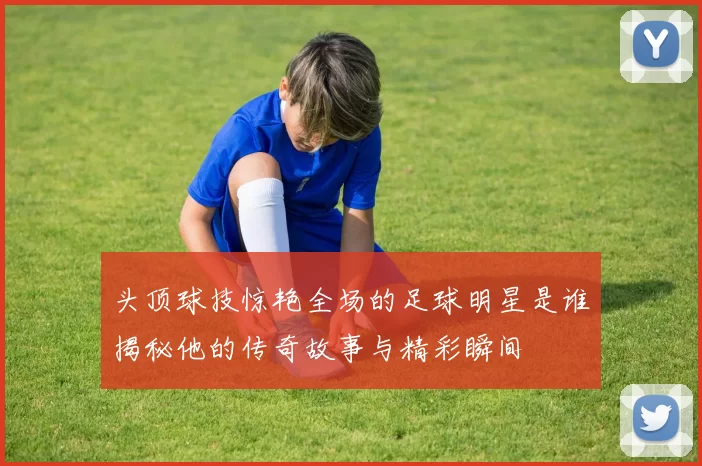 头顶球技惊艳全场的足球明星是谁揭秘他的传奇故事与精彩瞬间