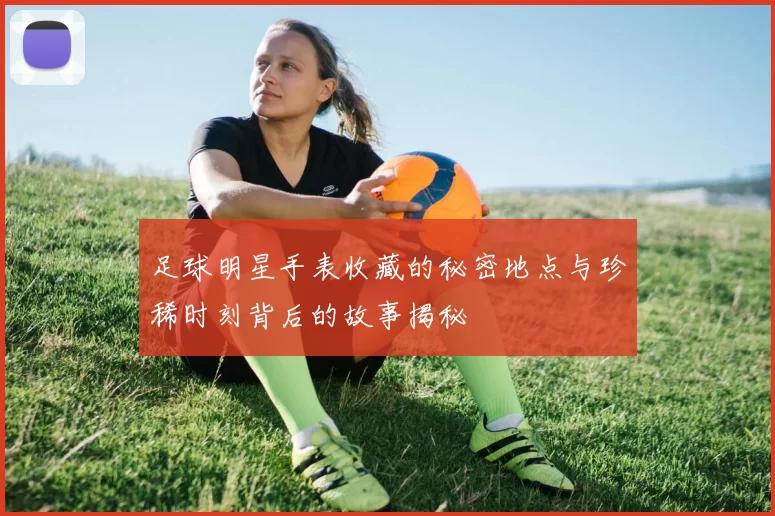 足球明星手表收藏的秘密地点与珍稀时刻背后的故事揭秘