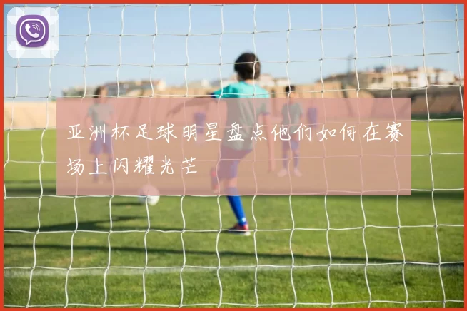 亚洲杯足球明星盘点他们如何在赛场上闪耀光芒
