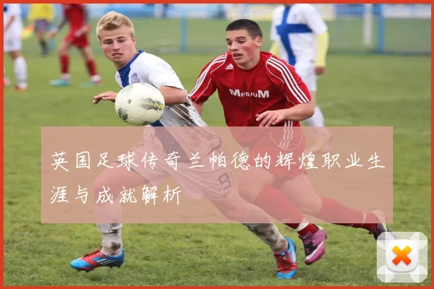 英国足球传奇兰帕德的辉煌职业生涯与成就解析