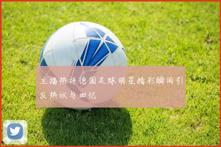 主播热评德国足球明星精彩瞬间引发热议与回忆
