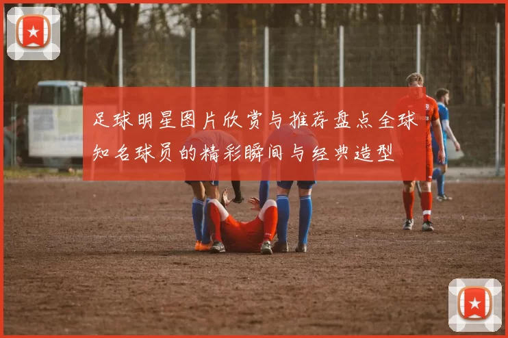 足球明星图片欣赏与推荐盘点全球知名球员的精彩瞬间与经典造型