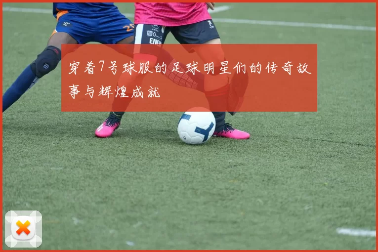 穿着7号球服的足球明星们的传奇故事与辉煌成就