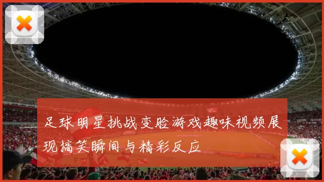 足球明星挑战变脸游戏趣味视频展现搞笑瞬间与精彩反应