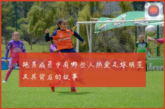 跑男成员中有哪些人热爱足球明星及其背后的故事