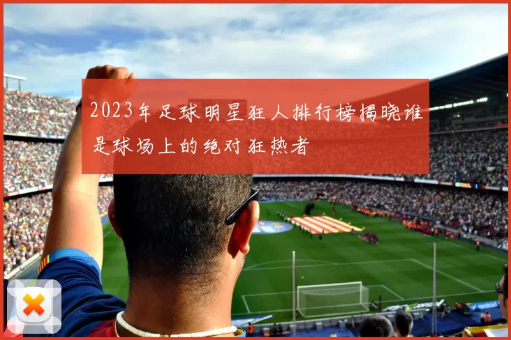 2023年足球明星狂人排行榜揭晓谁是球场上的绝对狂热者