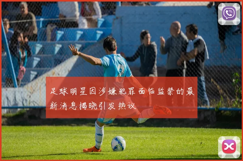 足球明星因涉嫌犯罪面临监禁的最新消息揭晓引发热议