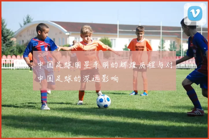 中国足球明星李明的辉煌历程与对中国足球的深远影响