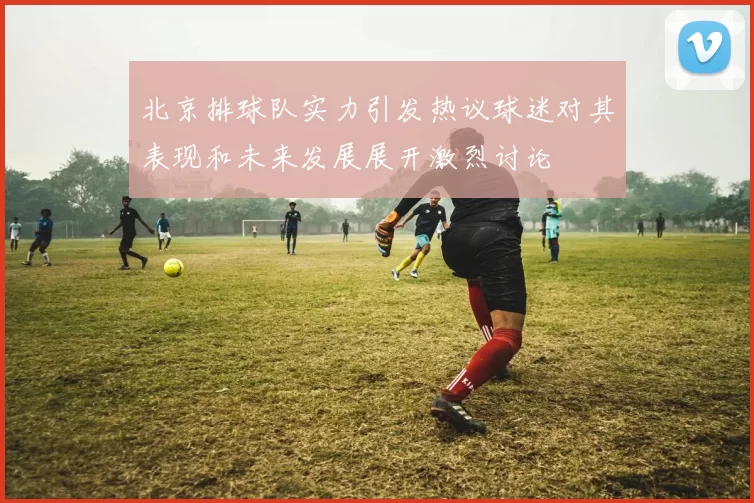 北京排球队实力引发热议球迷对其表现和未来发展展开激烈讨论