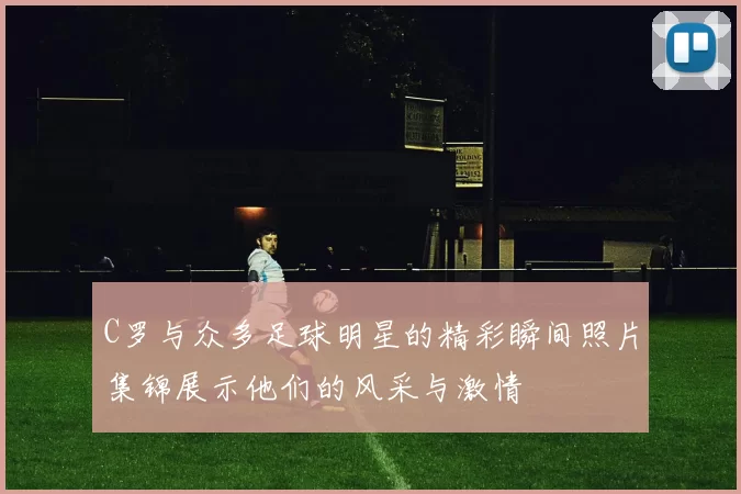 C罗与众多足球明星的精彩瞬间照片集锦展示他们的风采与激情