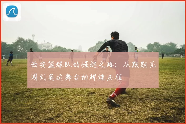 西安篮球队的崛起之路：从默默无闻到奥运舞台的辉煌历程