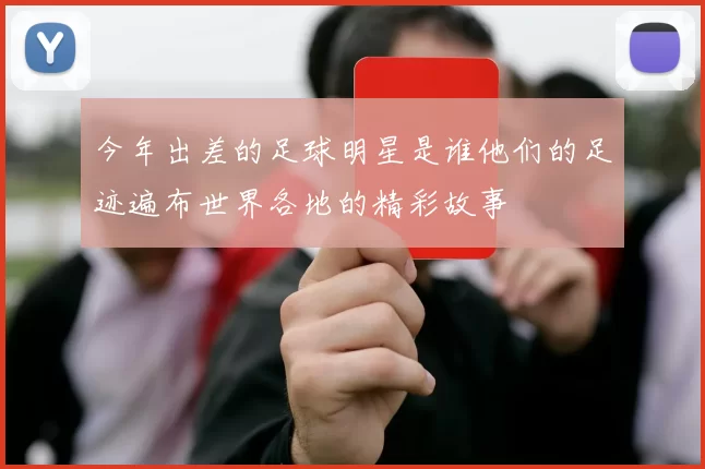 今年出差的足球明星是谁他们的足迹遍布世界各地的精彩故事