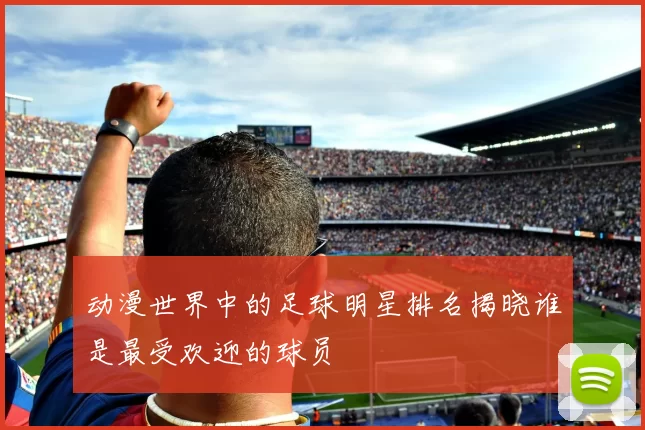 动漫世界中的足球明星排名揭晓谁是最受欢迎的球员