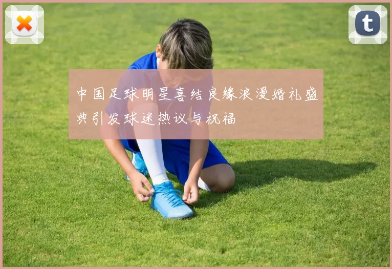 中国足球明星喜结良缘浪漫婚礼盛典引发球迷热议与祝福