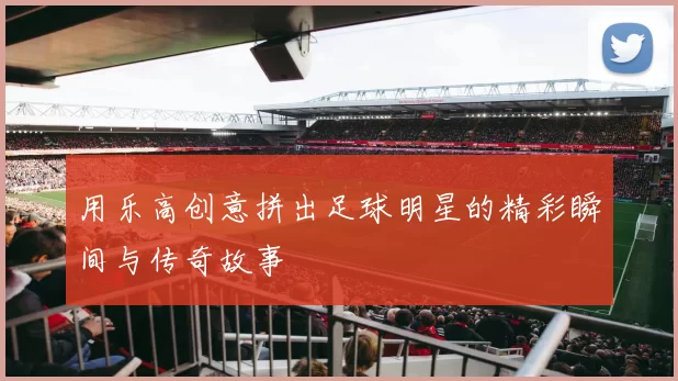 用乐高创意拼出足球明星的精彩瞬间与传奇故事