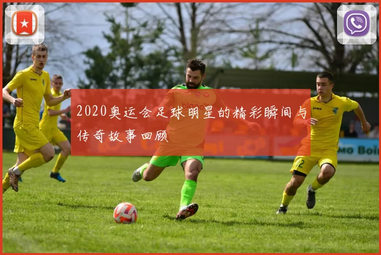 2020奥运会足球明星的精彩瞬间与传奇故事回顾