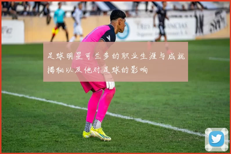 足球明星可兰多的职业生涯与成就揭秘以及他对足球的影响