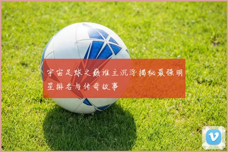 宇宙足球之巅谁主沉浮揭秘最强明星排名与传奇故事