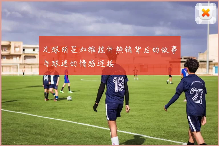 足球明星加维挂件热销背后的故事与球迷的情感连接