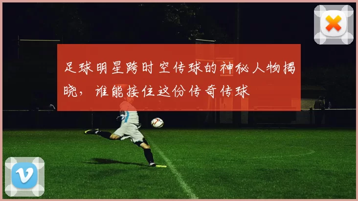 足球明星跨时空传球的神秘人物揭晓，谁能接住这份传奇传球