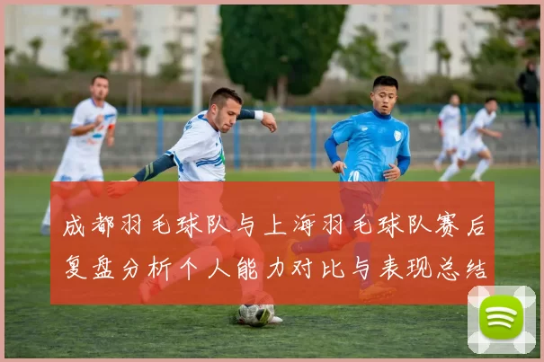 成都羽毛球队与上海羽毛球队赛后复盘分析个人能力对比与表现总结