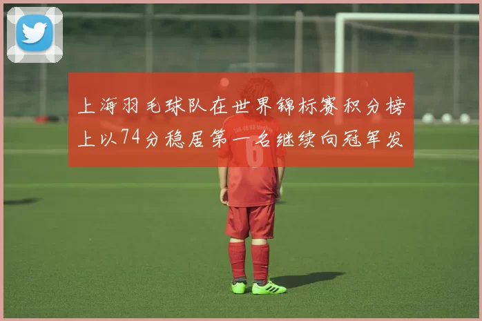 上海羽毛球队在世界锦标赛积分榜上以74分稳居第一名继续向冠军发起冲击