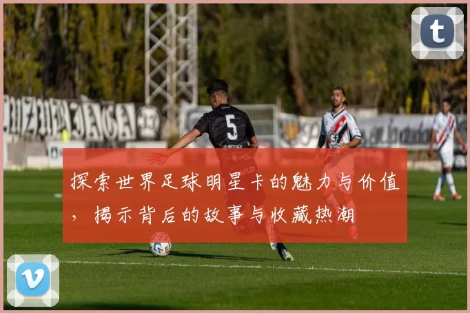 探索世界足球明星卡的魅力与价值，揭示背后的故事与收藏热潮