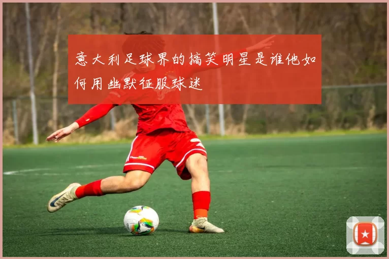 意大利足球界的搞笑明星是谁他如何用幽默征服球迷