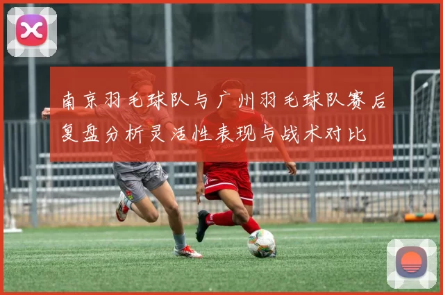 南京羽毛球队与广州羽毛球队赛后复盘分析灵活性表现与战术对比