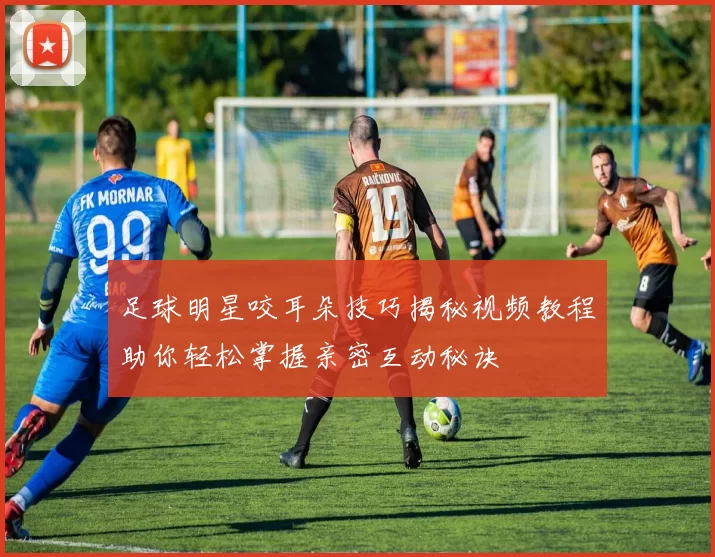 足球明星咬耳朵技巧揭秘视频教程助你轻松掌握亲密互动秘诀