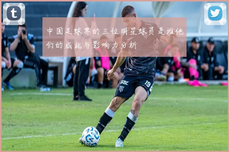 中国足球界的三位明星球员是谁他们的成就与影响力分析