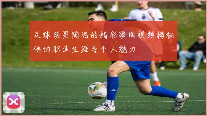 足球明星陶泥的精彩瞬间视频揭秘他的职业生涯与个人魅力