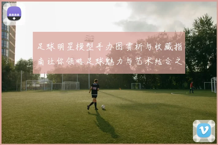 足球明星模型手办图赏析与收藏指南让你领略足球魅力与艺术结合之美