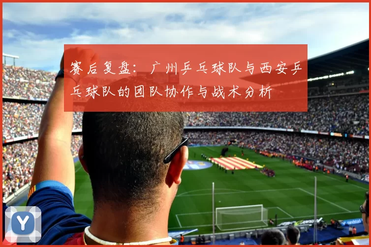 赛后复盘：广州乒乓球队与西安乒乓球队的团队协作与战术分析