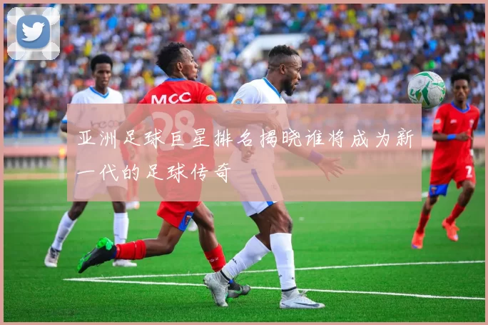 亚洲足球巨星排名揭晓谁将成为新一代的足球传奇
