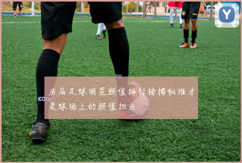 历届足球明星颜值排行榜揭秘谁才是球场上的颜值担当