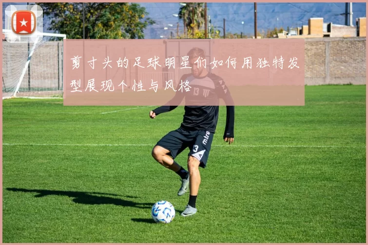 剪寸头的足球明星们如何用独特发型展现个性与风格