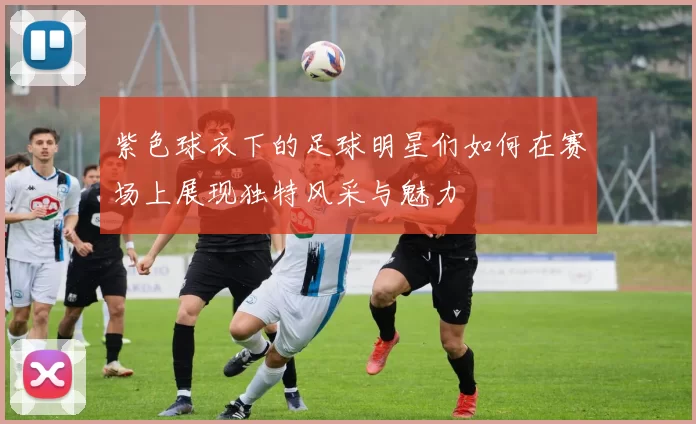 紫色球衣下的足球明星们如何在赛场上展现独特风采与魅力