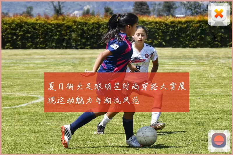 夏日街头足球明星时尚穿搭大赏展现运动魅力与潮流风范