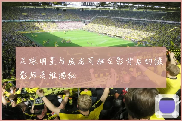 足球明星与成龙同框合影背后的摄影师是谁揭秘