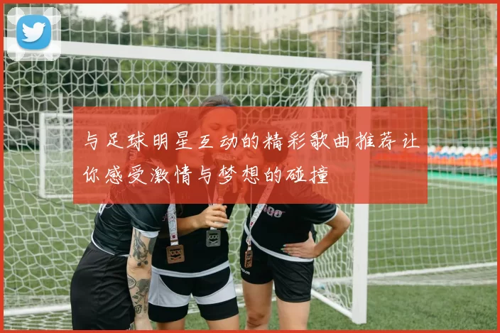 与足球明星互动的精彩歌曲推荐让你感受激情与梦想的碰撞