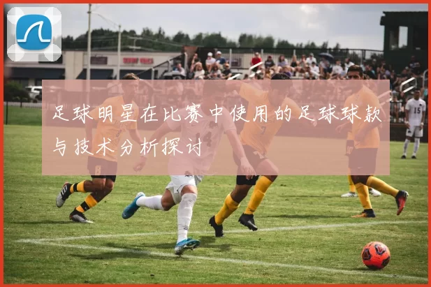 足球明星在比赛中使用的足球球款与技术分析探讨